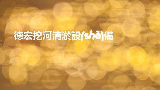 德宏挖河清淤設(shè)備廠家：獨(dú)創(chuàng)技術(shù)，助力河道暢通！
